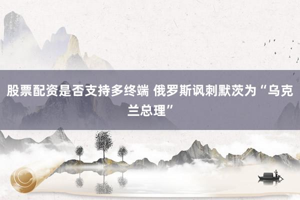 股票配资是否支持多终端 俄罗斯讽刺默茨为“乌克兰总理”
