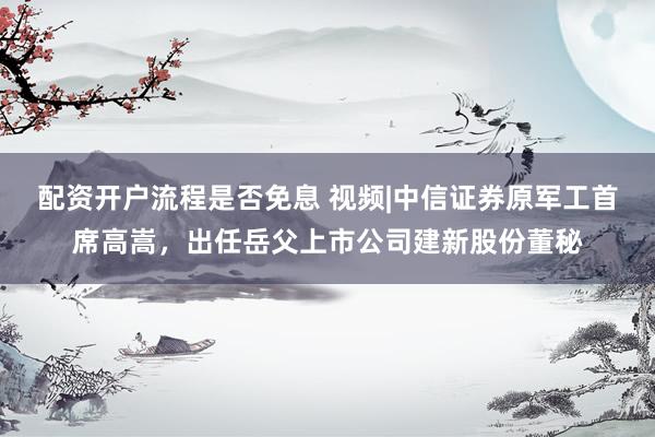 配资开户流程是否免息 视频|中信证券原军工首席高嵩,出任岳父上市公司建新股份董秘