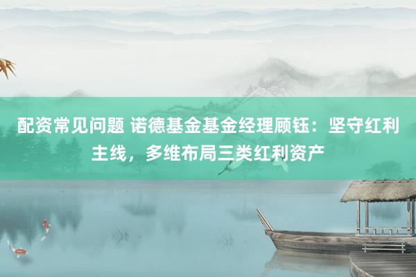 配资常见问题 诺德基金基金经理顾钰：坚守红利主线，多维布局三类红利资产