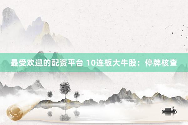 最受欢迎的配资平台 10连板大牛股：停牌核查