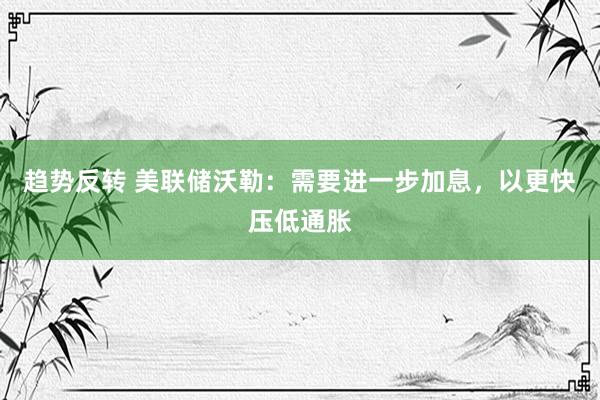 趋势反转 美联储沃勒：需要进一步加息，以更快压低通胀