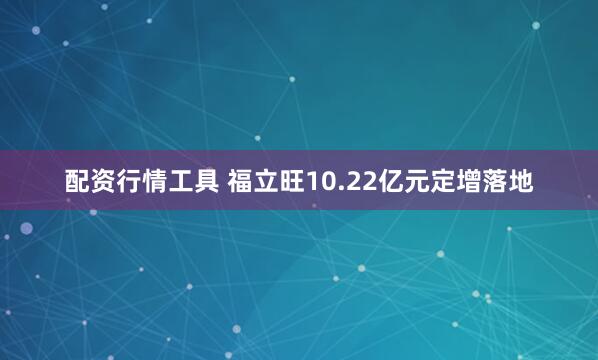 配资行情工具 福立旺10.22亿元定增落地