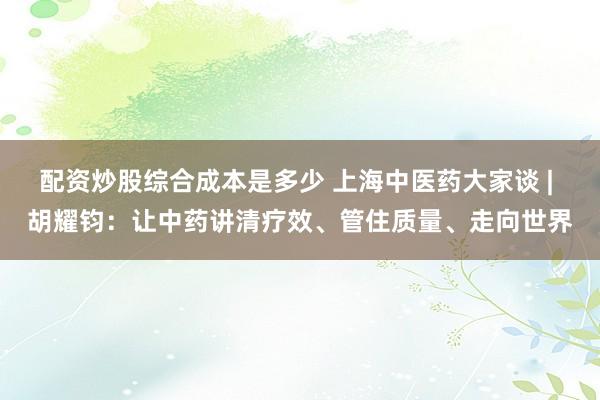 配资炒股综合成本是多少 上海中医药大家谈 | 胡耀钧：让中药讲清疗效、管住质量、走向世界