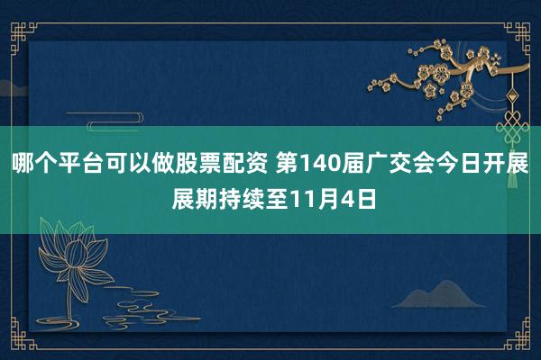哪个平台可以做股票配资 第140届广交会今日开展 展期持续至11月4日