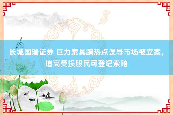 长城国瑞证券 巨力索具蹭热点误导市场被立案，追高受损股民可登记索赔