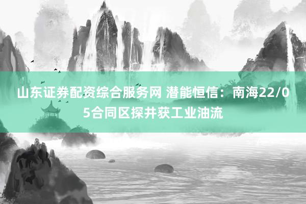 山东证券配资综合服务网 潜能恒信：南海22/05合同区探井获工业油流