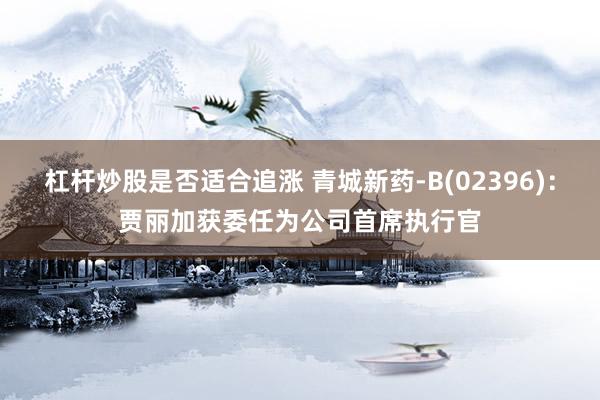 杠杆炒股是否适合追涨 青城新药-B(02396)：贾丽加获委任为公司首席执行官