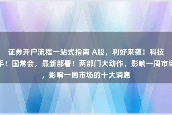 证券开户流程一站式指南 A股，利好来袭！科技股，密集出手！国常会，最新部署！两部门大动作，影响一周市场的十大消息