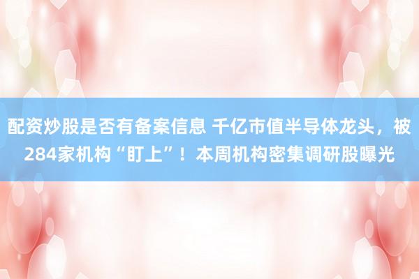 配资炒股是否有备案信息 千亿市值半导体龙头，被284家机构“盯上”！本周机构密集调研股曝光