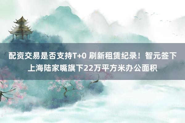 配资交易是否支持T+0 刷新租赁纪录！智元签下上海陆家嘴旗下22万平方米办公面积