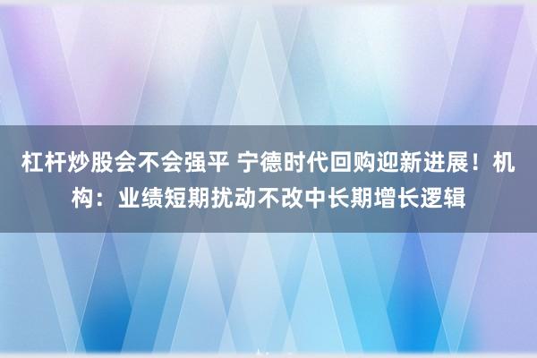 杠杆炒股会不会强平 宁德时代回购迎新进展!机构:业绩短期扰动不改中长期增长逻辑