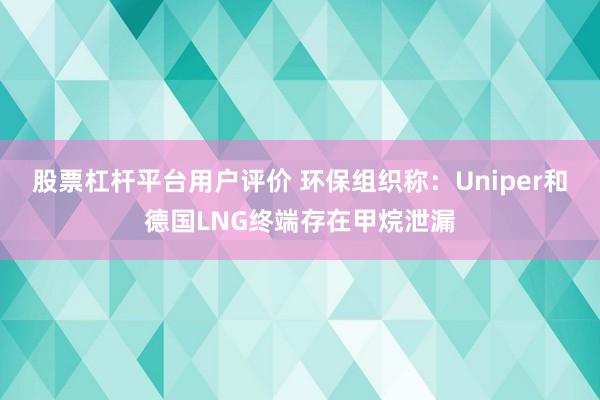股票杠杆平台用户评价 环保组织称：Uniper和德国LNG终端存在甲烷泄漏