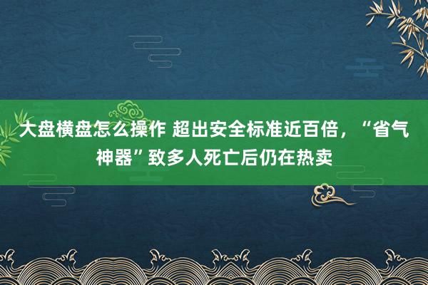 大盘横盘怎么操作 超出安全标准近百倍，“省气神器”致多人死亡后仍在热卖
