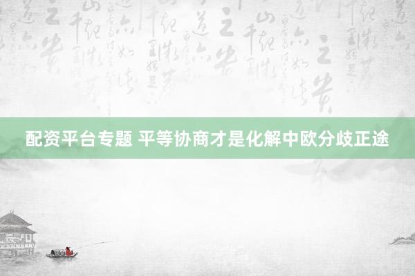 配资平台专题 平等协商才是化解中欧分歧正途