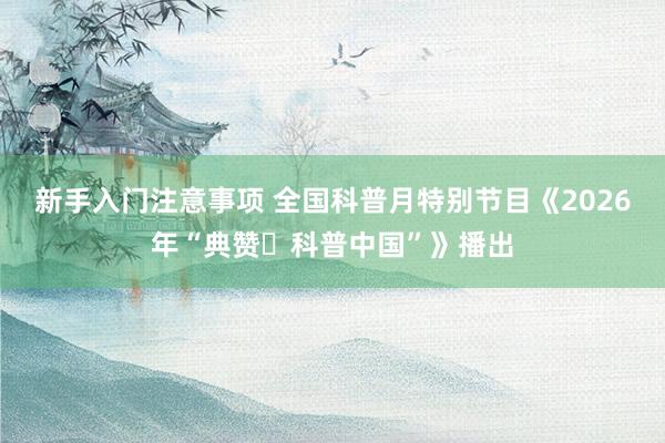 新手入门注意事项 全国科普月特别节目《2026年“典赞・科普中国”》播出