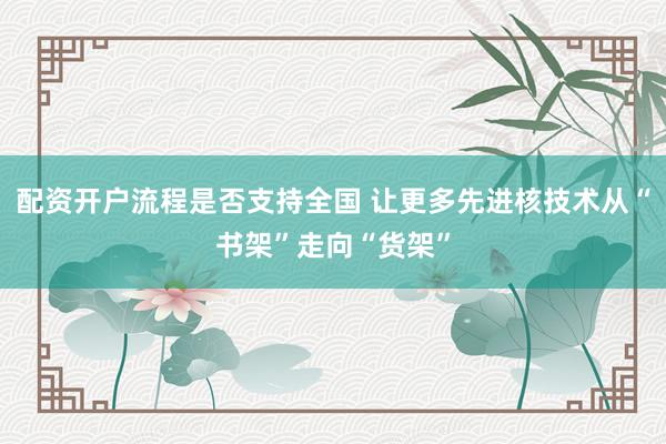 配资开户流程是否支持全国 让更多先进核技术从“书架”走向“货架”