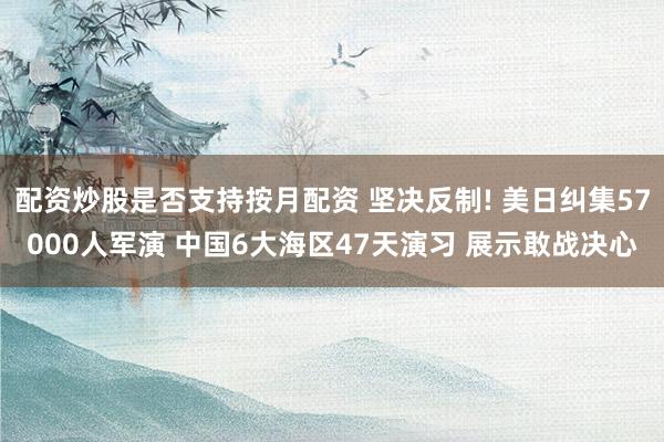 配资炒股是否支持按月配资 坚决反制! 美日纠集57000人军演 中国6大海区47天演习 展示敢战决心