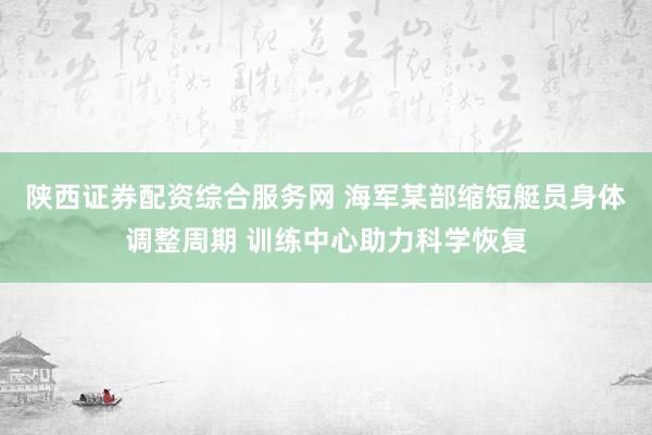 陕西证券配资综合服务网 海军某部缩短艇员身体调整周期 训练中心助力科学恢复