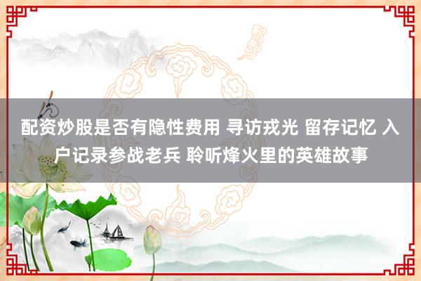 配资炒股是否有隐性费用 寻访戎光 留存记忆 入户记录参战老兵 聆听烽火里的英雄故事