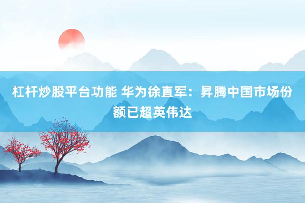 杠杆炒股平台功能 华为徐直军：昇腾中国市场份额已超英伟达
