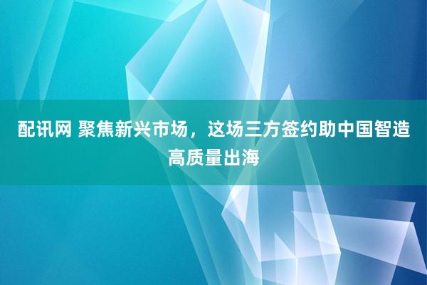 配讯网 聚焦新兴市场，这场三方签约助中国智造高质量出海