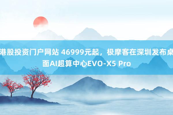 港股投资门户网站 46999元起，极摩客在深圳发布桌面AI超算中心EVO-X5 Pro