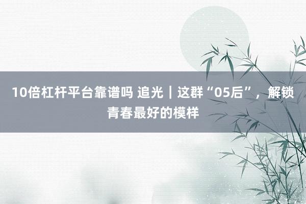 10倍杠杆平台靠谱吗 追光｜这群“05后”，解锁青春最好的模样