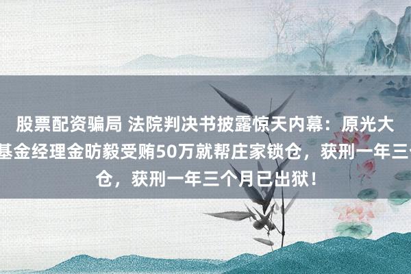 股票配资骗局 法院判决书披露惊天内幕：原光大保德信量化基金经理金昉毅受贿50万就帮庄家锁仓，获刑一年三个月已出狱！